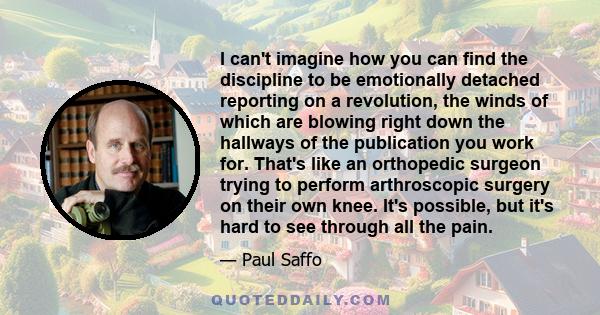 I can't imagine how you can find the discipline to be emotionally detached reporting on a revolution, the winds of which are blowing right down the hallways of the publication you work for. That's like an orthopedic