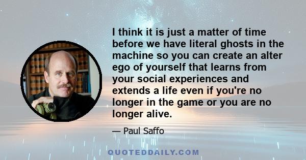 I think it is just a matter of time before we have literal ghosts in the machine so you can create an alter ego of yourself that learns from your social experiences and extends a life even if you're no longer in the