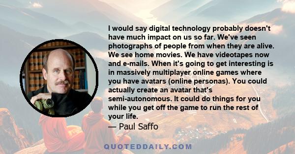 I would say digital technology probably doesn't have much impact on us so far. We've seen photographs of people from when they are alive. We see home movies. We have videotapes now and e-mails. When it's going to get