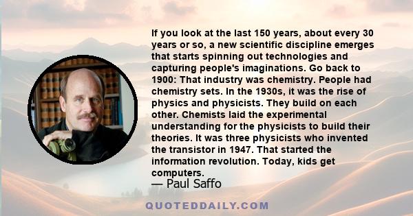 If you look at the last 150 years, about every 30 years or so, a new scientific discipline emerges that starts spinning out technologies and capturing people's imaginations. Go back to 1900: That industry was chemistry. 