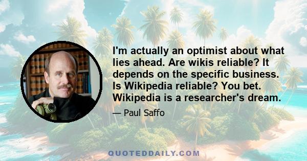 I'm actually an optimist about what lies ahead. Are wikis reliable? It depends on the specific business. Is Wikipedia reliable? You bet. Wikipedia is a researcher's dream.