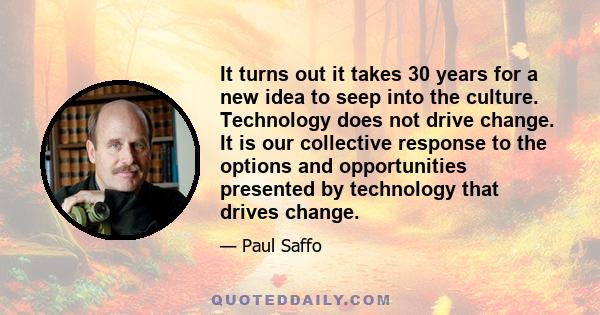 It turns out it takes 30 years for a new idea to seep into the culture. Technology does not drive change. It is our collective response to the options and opportunities presented by technology that drives change.