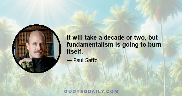 It will take a decade or two, but fundamentalism is going to burn itself.