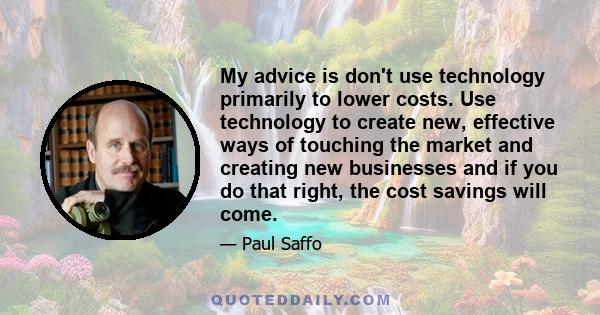 My advice is don't use technology primarily to lower costs. Use technology to create new, effective ways of touching the market and creating new businesses and if you do that right, the cost savings will come.