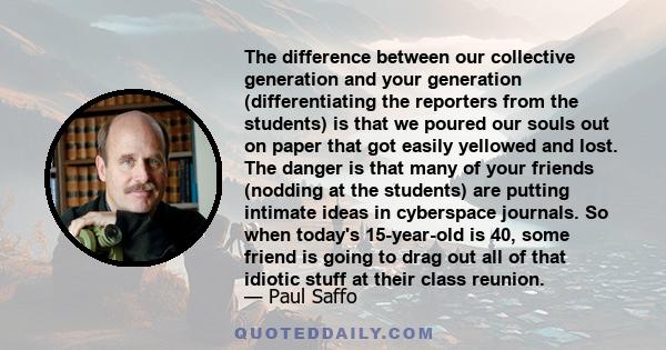 The difference between our collective generation and your generation (differentiating the reporters from the students) is that we poured our souls out on paper that got easily yellowed and lost. The danger is that many