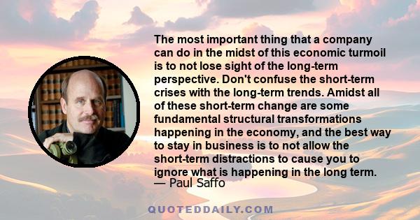 The most important thing that a company can do in the midst of this economic turmoil is to not lose sight of the long-term perspective. Don't confuse the short-term crises with the long-term trends. Amidst all of these