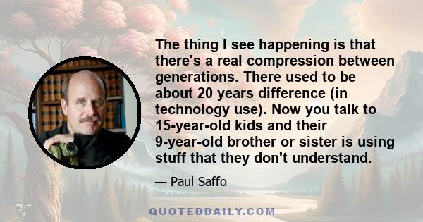 The thing I see happening is that there's a real compression between generations. There used to be about 20 years difference (in technology use). Now you talk to 15-year-old kids and their 9-year-old brother or sister