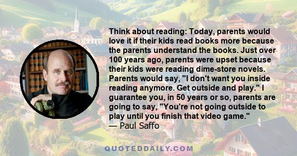 Think about reading: Today, parents would love it if their kids read books more because the parents understand the books. Just over 100 years ago, parents were upset because their kids were reading dime-store novels.