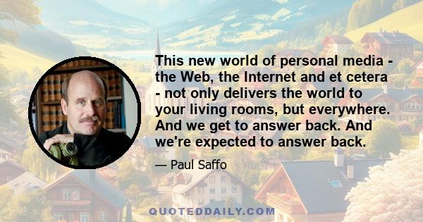 This new world of personal media - the Web, the Internet and et cetera - not only delivers the world to your living rooms, but everywhere. And we get to answer back. And we're expected to answer back.