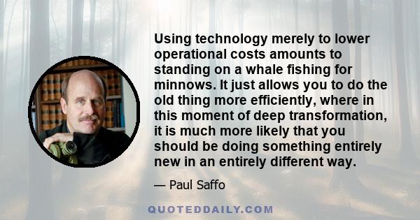 Using technology merely to lower operational costs amounts to standing on a whale fishing for minnows. It just allows you to do the old thing more efficiently, where in this moment of deep transformation, it is much