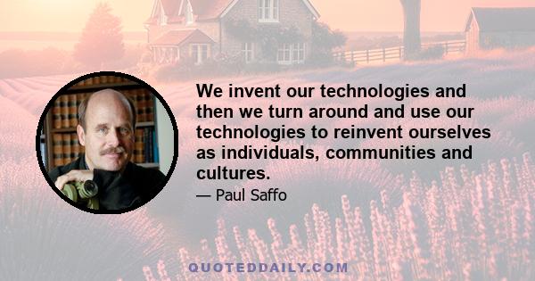 We invent our technologies and then we turn around and use our technologies to reinvent ourselves as individuals, communities and cultures.