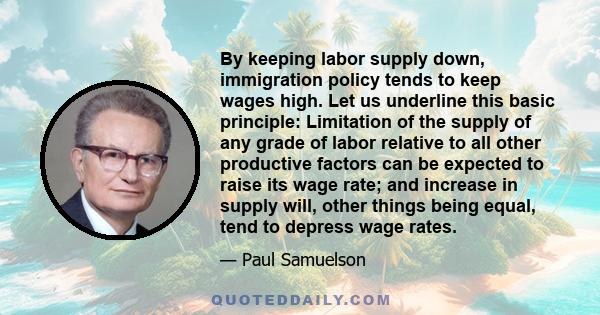 By keeping labor supply down, immigration policy tends to keep wages high. Let us underline this basic principle: Limitation of the supply of any grade of labor relative to all other productive factors can be expected