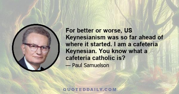 For better or worse, US Keynesianism was so far ahead of where it started. I am a cafeteria Keynesian. You know what a cafeteria catholic is?