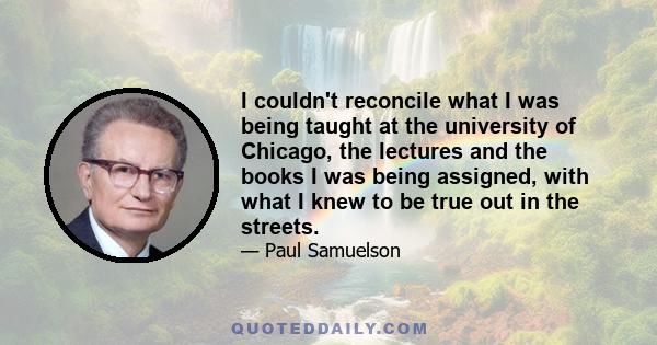 I couldn't reconcile what I was being taught at the university of Chicago, the lectures and the books I was being assigned, with what I knew to be true out in the streets.