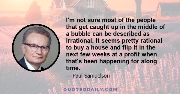 I'm not sure most of the people that get caught up in the middle of a bubble can be described as irrational. It seems pretty rational to buy a house and flip it in the next few weeks at a profit when that's been