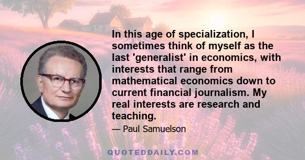 In this age of specialization, I sometimes think of myself as the last 'generalist' in economics, with interests that range from mathematical economics down to current financial journalism. My real interests are