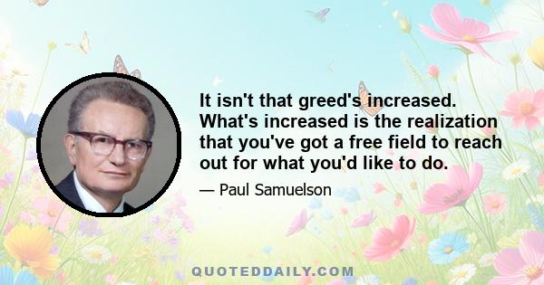 It isn't that greed's increased. What's increased is the realization that you've got a free field to reach out for what you'd like to do.