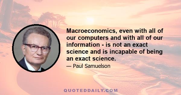 Macroeconomics, even with all of our computers and with all of our information - is not an exact science and is incapable of being an exact science.