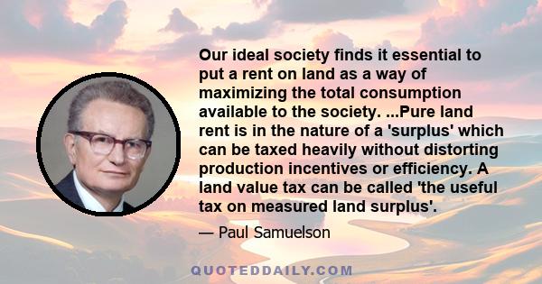 Our ideal society finds it essential to put a rent on land as a way of maximizing the total consumption available to the society. ...Pure land rent is in the nature of a 'surplus' which can be taxed heavily without