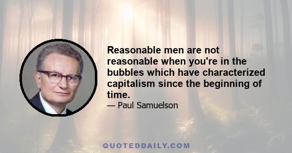 Reasonable men are not reasonable when you're in the bubbles which have characterized capitalism since the beginning of time.