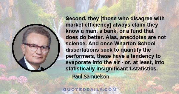 Second, they [those who disagree with market efficiency] always claim they know a man, a bank, or a fund that does do better. Alas, anecdotes are not science. And once Wharton School dissertations seek to quantify the