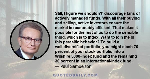 Still, I figure we shouldn't' discourage fans of actively managed funds. With all their buying and selling, active investors ensure the market is reasonably efficient. That makes it possible for the rest of us to do the 