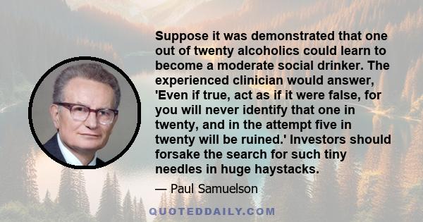 Suppose it was demonstrated that one out of twenty alcoholics could learn to become a moderate social drinker. The experienced clinician would answer, 'Even if true, act as if it were false, for you will never identify