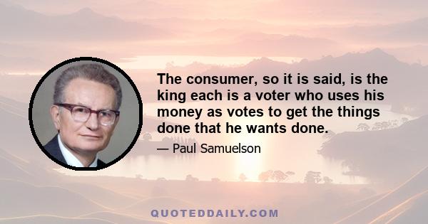 The consumer, so it is said, is the king each is a voter who uses his money as votes to get the things done that he wants done.