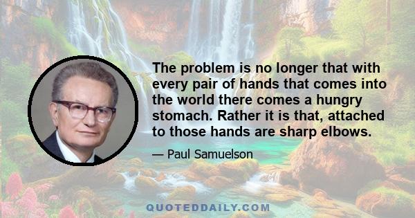 The problem is no longer that with every pair of hands that comes into the world there comes a hungry stomach. Rather it is that, attached to those hands are sharp elbows.