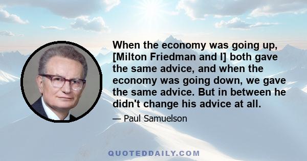 When the economy was going up, [Milton Friedman and I] both gave the same advice, and when the economy was going down, we gave the same advice. But in between he didn't change his advice at all.