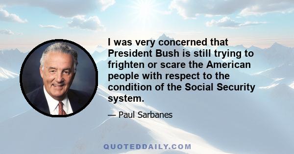 I was very concerned that President Bush is still trying to frighten or scare the American people with respect to the condition of the Social Security system.