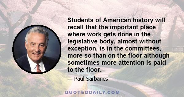 Students of American history will recall that the important place where work gets done in the legislative body, almost without exception, is in the committees, more so than on the floor although sometimes more attention 