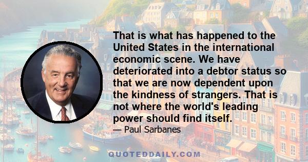 That is what has happened to the United States in the international economic scene. We have deteriorated into a debtor status so that we are now dependent upon the kindness of strangers. That is not where the world's