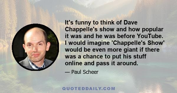 It's funny to think of Dave Chappelle's show and how popular it was and he was before YouTube. I would imagine 'Chappelle's Show' would be even more giant if there was a chance to put his stuff online and pass it around.