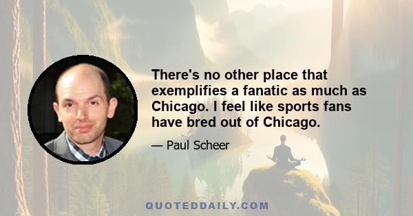 There's no other place that exemplifies a fanatic as much as Chicago. I feel like sports fans have bred out of Chicago.