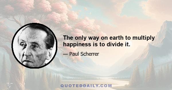 The only way on earth to multiply happiness is to divide it.