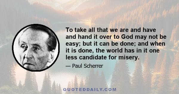 To take all that we are and have and hand it over to God may not be easy; but it can be done; and when it is done, the world has in it one less candidate for misery.