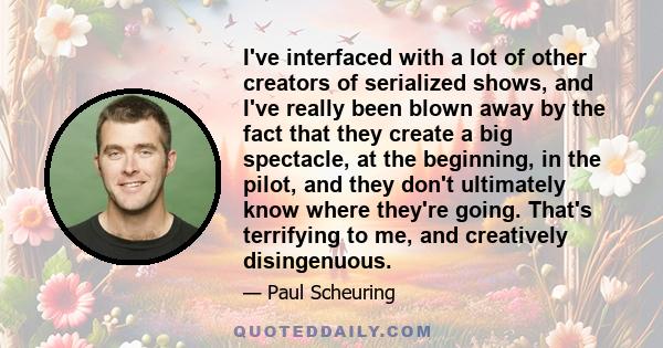 I've interfaced with a lot of other creators of serialized shows, and I've really been blown away by the fact that they create a big spectacle, at the beginning, in the pilot, and they don't ultimately know where