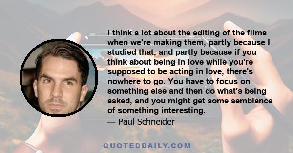 I think a lot about the editing of the films when we're making them, partly because I studied that, and partly because if you think about being in love while you're supposed to be acting in love, there's nowhere to go.