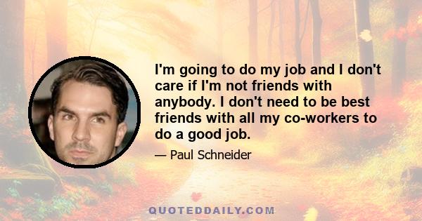 I'm going to do my job and I don't care if I'm not friends with anybody. I don't need to be best friends with all my co-workers to do a good job.