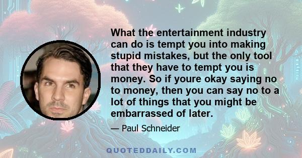 What the entertainment industry can do is tempt you into making stupid mistakes, but the only tool that they have to tempt you is money. So if youre okay saying no to money, then you can say no to a lot of things that