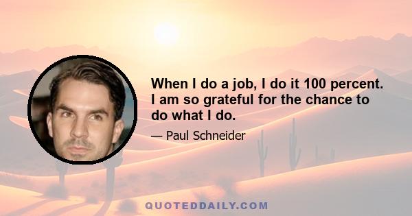 When I do a job, I do it 100 percent. I am so grateful for the chance to do what I do.