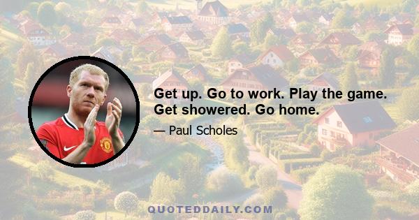 Get up. Go to work. Play the game. Get showered. Go home.