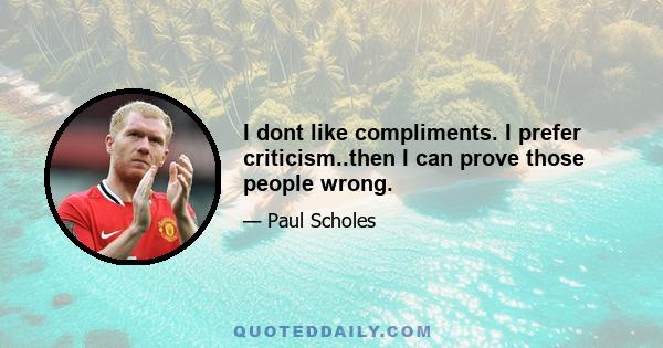 I dont like compliments. I prefer criticism..then I can prove those people wrong.