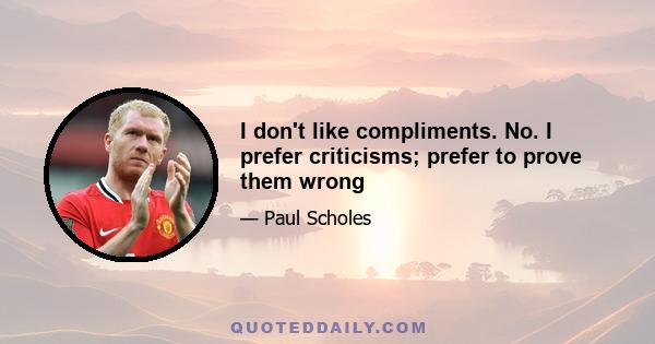 I don't like compliments. No. I prefer criticisms; prefer to prove them wrong