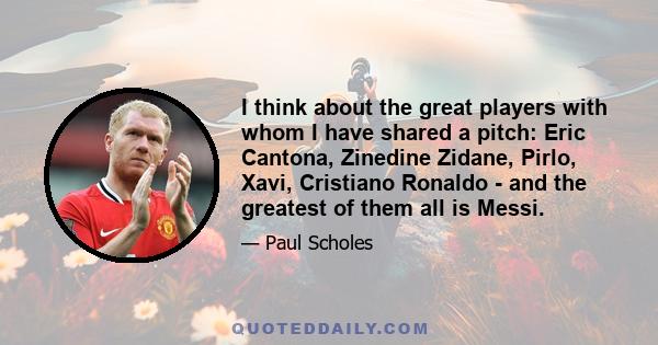 I think about the great players with whom I have shared a pitch: Eric Cantona, Zinedine Zidane, Pirlo, Xavi, Cristiano Ronaldo - and the greatest of them all is Messi.