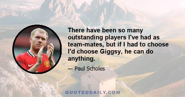 There have been so many outstanding players I've had as team-mates, but if I had to choose I'd choose Giggsy, he can do anything.