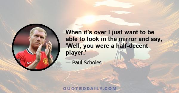 When it's over I just want to be able to look in the mirror and say, 'Well, you were a half-decent player.'