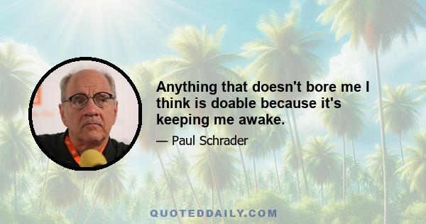 Anything that doesn't bore me I think is doable because it's keeping me awake.