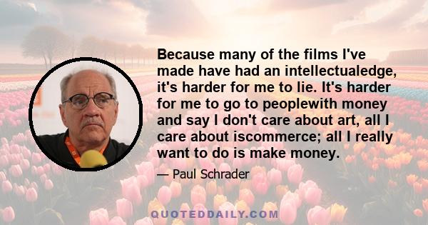 Because many of the films I've made have had an intellectualedge, it's harder for me to lie. It's harder for me to go to peoplewith money and say I don't care about art, all I care about iscommerce; all I really want to 